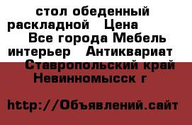 стол обеденный раскладной › Цена ­ 10 000 - Все города Мебель, интерьер » Антиквариат   . Ставропольский край,Невинномысск г.